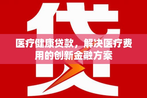 余杭医疗健康贷款，解决医疗费用的创新金融方案